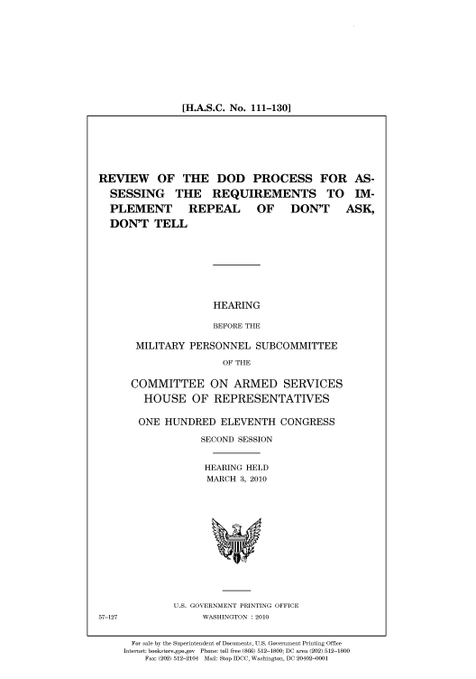 handle is hein.cbhear/cbhearings95980 and id is 1 raw text is: [H.A.S.C. No. 111-130]

REVIEW OF THE DOD PROCESS FOR AS-
SESSING THE REQUIREMENTS TO IM-
PLEMENT   REPEAL  OF  DON'T ASK,
DON'T TELL
HEARING
BEFORE THE
MILITARY PERSONNEL SUBCOMMITTEE
OF THE
COMMITTEE ON ARMED SERVICES
HOUSE OF REPRESENTATIVES

ONE HUNDRED ELEVENTH CONGRESS
SECOND SESSION
HEARING HELD
MARCH 3, 2010

U.S. GOVERNMENT PRINTING OFFICE
WASHINGTON :2010

57-127

For sale by the Superintendent of Documents, U.S. Government Printing Office
Internet: bookstore.gpo.gov Phone: toll free (866) 512-1800; DC area (202) 512-1800
Fax: (202) 512-2104 Mail: Stop IDCC, Washington, DC 20402-0001


