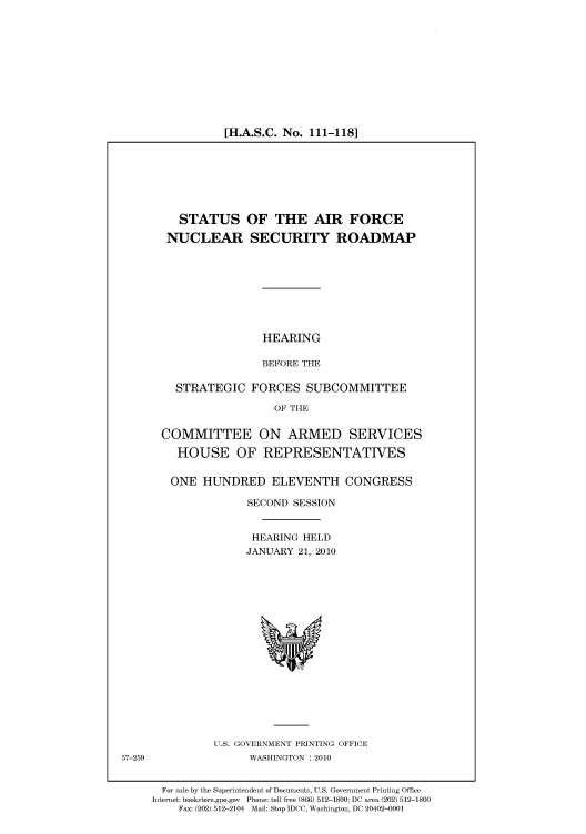 handle is hein.cbhear/cbhearings96002 and id is 1 raw text is: [H.A.S.C. No. 111-118]

STATUS OF THE AIR FORCE
NUCLEAR SECURITY ROADMAP
HEARING
BEFORE THE
STRATEGIC FORCES SUBCOMMITTEE
OF THE
COMMITTEE ON ARMED SERVICES
HOUSE OF REPRESENTATIVES
ONE HUNDRED ELEVENTH CONGRESS
SECOND SESSION
HEARING HELD
JANUARY 21, 2010

U.S. GOVERNMENT PRINTING OFFICE
WASHINGTON :2010

For sale by the Superintendent of Documents, U.S. Government Printing Office
Internet: bookstore.gpo.gov Phone: toll free (866) 512-1800; DC area (202) 512-1800
Fax: (202) 512-2104 Mail: Stop IDCC, Washington, DC 20402-0001

57-259


