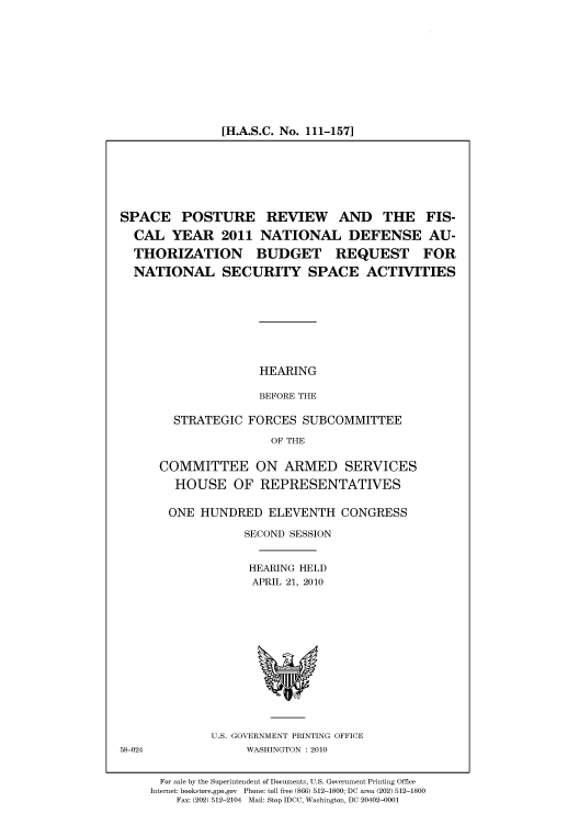 handle is hein.cbhear/cbhearings96115 and id is 1 raw text is: [H.A.S.C. No. 111-157]

SPACE POSTURE REVIEW AND THE FIS-
CAL YEAR 2011 NATIONAL DEFENSE AU-
THORIZATION BUDGET REQUEST FOR
NATIONAL SECURITY SPACE ACTIVITIES

HEARING
BEFORE THE

STRATEGIC FORCES SUBCOMMITTEE
OF THE
COMMITTEE ON ARMED SERVICES
HOUSE OF REPRESENTATIVES
ONE HUNDRED ELEVENTH CONGRESS
SECOND SESSION
HEARING HELD
APRIL 21, 2010

U.S. GOVERNMENT PRINTING OFFICE
WASHINGTON :2010

For sale by the Superintendent of Documents, U.S. Government Printing Office
Internet: bookstore.gpo.gov Phone: toll free (866) 512-1800; DC area (202) 512-1800
Fax: (202) 512-2104 Mail: Stop IDCC, Washington, DC 20402-0001

58-024



