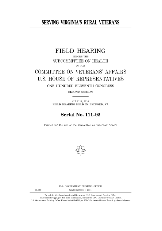 handle is hein.cbhear/cbhearings96134 and id is 1 raw text is: SERVING VIRGINIA'S RURAL VETERANS
FIELD HEARING
BEFORE THE
SUBCOMMITTEE ON HEALTH
OF THE
COMMITTEE ON VETERANS' AFFAIRS
U.S. HOUSE OF REPRESENTATIVES
ONE HUNDRED ELEVENTH CONGRESS
SECOND SESSION
JULY 19, 2010
FIELD HEARING HELD IN BEDFORD, VA
Serial No. 111-92
Printed for the use of the Committee on Veterans' Affairs
U.S. GOVERNMENT PRINTING OFFICE
58-059               WASHINGTON : 2011
For sale by the Superintendent of Documents, U.S. Government Printing Office,
http://bookstore.gpo.gov. For more information, contact the GPO Customer Contact Center,
U.S. Government Printing Office. Phone 202-512-1800, or 866-512-1800 (toll-free). E-mail, gpo@custhelp.com.


