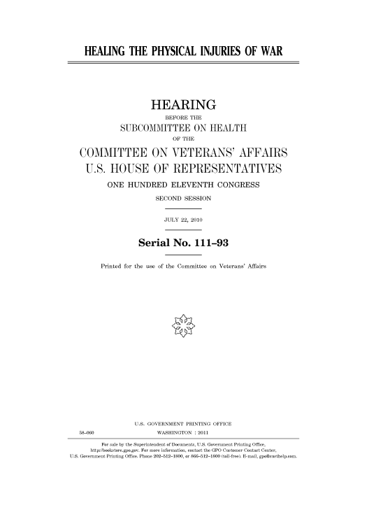 handle is hein.cbhear/cbhearings96135 and id is 1 raw text is: HEALING THE PHYSICAL INJURIES OF WAR

HEARING
BEFORE THE
SUBCOMMITTEE ON HEALTH
OF THE
COMMITTEE ON VETERANS' AFFAIRS
U.S. HOUSE OF REPRESENTATIVES
ONE HUNDRED ELEVENTH CONGRESS
SECOND SESSION

JULY 22, 2010

58-060

Serial No. 111-93
Printed for the use of the Committee on Veterans' Affairs
U.S. GOVERNMENT PRINTING OFFICE
WASHINGTON : 2011

For sale by the Superintendent of Documents, U.S. Government Printing Office,
http://bookstore.gpo.gov. For more information, contact the GPO Customer Contact Center,
U.S. Government Printing Office. Phone 202-512-1800, or 866-512-1800 (toll-free). E-mail, gpo@custhelp.com.



