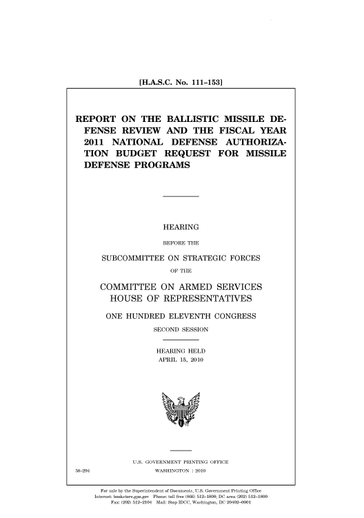 handle is hein.cbhear/cbhearings96178 and id is 1 raw text is: [H.A.S.C. No. 111-153]

REPORT ON THE BALLISTIC MISSILE DE-
FENSE REVIEW AND THE FISCAL YEAR
2011 NATIONAL DEFENSE AUTHORIZA-
TION BUDGET REQUEST FOR MISSILE
DEFENSE PROGRAMS
HEARING
BEFORE THE
SUBCOMMITTEE ON STRATEGIC FORCES
OF THE
COMMITTEE ON ARMED SERVICES
HOUSE OF REPRESENTATIVES

ONE HUNDRED ELEVENTH CONGRESS
SECOND SESSION
HEARING HELD
APRIL 15, 2010

U.S. GOVERNMENT PRINTING OFFICE
WASHINGTON :2010

58-294

For sale by the Superintendent of Documents, U.S. Government Printing Office
Internet: bookstore.gpo.gov Phone: toll free (866) 512-1800; DC area (202) 512-1800
Fax: (202) 512-2104 Mail: Stop IDCC, Washington, DC 20402-0001


