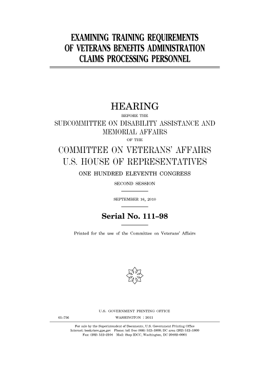 handle is hein.cbhear/cbhearings96218 and id is 1 raw text is: EXAMINING TRAINING REQUIREMENTS
OF VETERANS BENEFITS ADMINISTRATION
CLAIMS PROCESSING PERSONNEL

HEARING
BEFORE THE
SUBCOMMITTEE ON DISABILITY ASSISTANCE AND
MEMORIAL AFFAIRS
OF THE
COMMITTEE ON VETERANS' AFFAIRS
U.S. HOUSE OF REPRESENTATIVES
ONE HUNDRED ELEVENTH CONGRESS
SECOND SESSION
SEPTEMBER 16, 2010
Serial No. 111-98
Printed for the use of the Committee on Veterans' Affairs
U.S. GOVERNMENT PRINTING OFFICE
61-756               WASHINGTON : 2011
For sale by the Superintendent of Documents, U.S. Government Printing Office
Internet: bookstore.gpo.gov Phone: toll free (866) 512-1800; DC area (202) 512-1800
Fax: (202) 512-2104 Mail: Stop IDCC, Washington, DC 20402-0001


