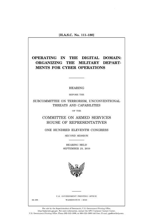 handle is hein.cbhear/cbhearings96267 and id is 1 raw text is: [H.A.S.C. No. 111-180]

OPERATING IN THE DIGITAL DOMAIN:
ORGANIZING THE MILITARY DEPART-
MENTS FOR CYBER OPERATIONS
HEARING
BEFORE THE
SUBCOMMITTEE ON TERRORISM, UNCONVENTIONAL
THREATS AND CAPABILITIES
OF THE

COMMITTEE ON ARMED SERVICES
HOUSE OF REPRESENTATIVES
ONE HUNDRED ELEVENTH CONGRESS
SECOND SESSION
HEARING HELD
SEPTEMBER 23, 2010

U.S. GOVERNMENT PRINTING OFFICE
WASHINGTON :2010

62-398

For sale by the Superintendent of Documents, U.S. Government Printing Office,
http://bookstore.gpo.gov. For more information, contact the GPO Customer Contact Center,
U.S. Government Printing Office. Phone 202-512-1800, or 866-512-1800 (toll-free). E-mail, gpo@custhelp.com.


