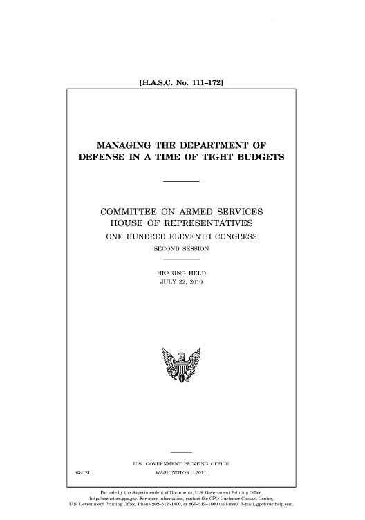 handle is hein.cbhear/cbhearings96337 and id is 1 raw text is: [H.A.S.C. No. 111-172]

MANAGING THE DEPARTMENT OF
DEFENSE IN A TIME OF TIGHT BUDGETS
COMMITTEE ON ARMED SERVICES
HOUSE OF REPRESENTATIVES
ONE HUNDRED ELEVENTH CONGRESS
SECOND SESSION
HEARING HELD
JULY 22, 2010

U.S. GOVERNMENT PRINTING OFFICE
WASHINGTON : 2011

63-121

For sale by the Superintendent of Documents, U.S. Government Printing Office,
http://bookstore.gpo.gov. For more information, contact the GPO Customer Contact Center,
U.S. Government Printing Office. Phone 202-512-1800, or 866-512-1800 (toll-free). E-mail, gpo@custhelp.com.


