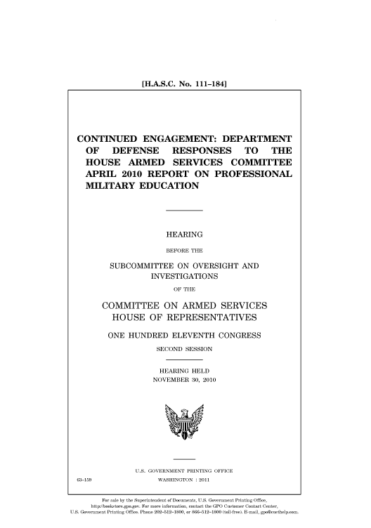 handle is hein.cbhear/cbhearings96355 and id is 1 raw text is: [H.A.S.C. No. 111-184]

CONTINUED ENGAGEMENT: DEPARTMENT
OF DEFENSE RESPONSES TO THE
HOUSE ARMED SERVICES COMMITTEE
APRIL 2010 REPORT ON PROFESSIONAL
MILITARY EDUCATION

HEARING
BEFORE THE

SUBCOMMITTEE ON OVERSIGHT AND
INVESTIGATIONS
OF THE
COMMITTEE ON ARMED SERVICES
HOUSE OF REPRESENTATIVES
ONE HUNDRED ELEVENTH CONGRESS
SECOND SESSION
HEARING HELD
NOVEMBER 30, 2010

U.S. GOVERNMENT PRINTING OFFICE
WASHINGTON : 2011

For sale by the Superintendent of Documents, U.S. Government Printing Office,
http://bookstore.gpo.gov. For more information, contact the GPO Customer Contact Center,
U.S. Government Printing Office. Phone 202-512-1800, or 866-512-1800 (toll-free). E-mail, gpo@custhelp.com.

63-159


