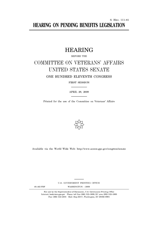 handle is hein.cbhear/cbhearings96510 and id is 1 raw text is: S. HRG. 111-81
HEARING ON PENDING BENEFITS LEGISLATION

HEARING
BEFORE THE
COMMITTEE ON VETERANS' AFFAIRS
UNITED STATES SENATE
ONE HUNDRED ELEVENTH CONGRESS
FIRST SESSION
APRIL 29, 2009
Printed for the use of the Committee on Veterans' Affairs
Available via the World Wide Web: http://www.access.gpo.gov/congress/senate
U.S. GOVERNMENT PRINTING OFFICE
49-463 PDF               WASHINGTON : 2009
For sale by the Superintendent of Documents, U.S. Government Printing Office
Internet: bookstore.gpo.gov Phone: toll free (866) 512-1800; DC area (202) 512-1800
Fax: (202) 512-2104 Mail: Stop IDCC, Washington, DC 20402-0001


