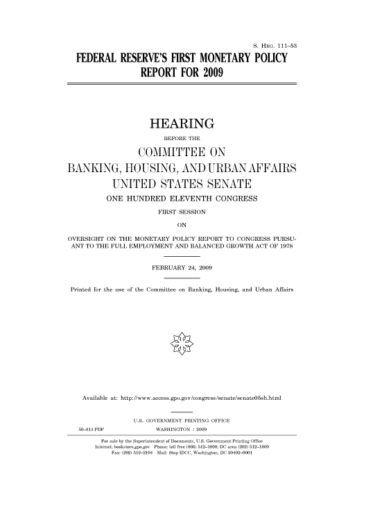 handle is hein.cbhear/cbhearings96576 and id is 1 raw text is: S. HRG. 111-53
FEDERAL RESERVE'S FIRST MONETARY POLICY
REPORT FOR 2009
HEARING
BEFORE THE
COMMITTEE ON
BANKING, HOUSING, AND URBAN AFFAIRS
UNITED STATES SENATE
ONE HUNDRED ELEVENTH CONGRESS
FIRST SESSION
ON
OVERSIGHT ON THE MONETARY POLICY REPORT TO CONGRESS PURSU-
ANT TO THE FULL EMPLOYMENT AND BALANCED GROWTH ACT OF 1978
FEBRUARY 24, 2009
Printed for the use of the Committee on Banking, Housing, and Urban Affairs
Available at: http://www.access.gpo.gov/congress/senate/senate05sh.html
U.S. GOVERNMENT PRINTING OFFICE
50-814 PDF           WASHINGTON : 2009
For sale by the Superintendent of Documents, U.S. Government Printing Office
Internet: bookstore.gpo.gov Phone: toll free (866) 512-1800; DC area (202) 512-1800
Fax: (202) 512-2104 Mail: Stop IDCC, Washington, DC 20402-0001



