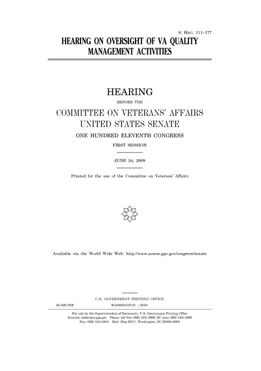 handle is hein.cbhear/cbhearings96586 and id is 1 raw text is: S. HRG. 111-177
HEARING ON OVERSIGHT OF VA QUALITY
MANAGEMENT ACTIVITIES
HEARING
BEFORE THE
COMMITTEE ON VETERANS' AFFAIRS
UNITED STATES SENATE
ONE HUNDRED ELEVENTH CONGRESS
FIRST SESSION
JUNE 24, 2009
Printed for the use of the Committee on Veterans' Affairs
Available via the World Wide Web: http://www.access.gpo.gov/congress/senate
U.S. GOVERNMENT PRINTING OFFICE
50-926 PDF              WASHINGTON :2010
For sale by the Superintendent of Documents, U.S. Government Printing Office
Internet: bookstore.gpo.gov Phone: toll free (866) 512-1800; DC area (202) 512-1800
Fax: (202) 512-2104 Mail: Stop IDCC, Washington, DC 20402-0001


