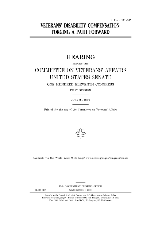 handle is hein.cbhear/cbhearings96625 and id is 1 raw text is: S. HIIRG. 111-265
VETERANS' DISABILITY COMPENSATION:
FORGING A PATH FORWARD
HEARING
BEFORE THE
COMMITTEE ON VETERANS' AFFAIRS
UNITED STATES SENATE
ONE HUNDRED ELEVENTH CONGRESS
FIRST SESSION
JULY 29, 2009
Printed for the use of the Committee on Veterans' Affairs
Available via the World Wide Web: http://www.access.gpo.gov/congress/senate
U.S. GOVERNMENT PRINTING OFFICE
51-495 PDF              WASHINGTON :2010
For sale by the Superintendent of Documents, U.S. Government Printing Office
Internet: bookstore.gpo.gov Phone: toll free (866) 512-1800; DC area (202) 512-1800
Fax: (202) 512-2104 Mail: Stop IDCC, Washington, DC 20402-0001


