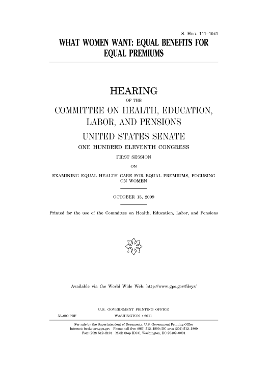 handle is hein.cbhear/cbhearings96720 and id is 1 raw text is: S. HRG. 111-1041
WHAT WOMEN WANT: EQUAL BENEFITS FOR
EQUAL PREMIUMS
HEARING
OF THE
COMMITTEE ON HEALTH, EDUCATION,
LABOR, AND PENSIONS
UNITED STATES SENATE
ONE HUNDRED ELEVENTH CONGRESS
FIRST SESSION
ON
EXAMINING EQUAL HEALTH CARE FOR EQUAL PREMIUMS, FOCUSING
ON WOMEN
OCTOBER 15, 2009
Printed for the use of the Committee on Health, Education, Labor, and Pensions
Available via the World Wide Web: http://www.gpo.gov/fdsys/
U.S. GOVERNMENT PRINTING OFFICE
53-000 PDF            WASHINGTON : 2011
For sale by the Superintendent of Documents, U.S. Government Printing Office
Internet: bookstore.gpo.gov Phone: toll free (866) 512-1800; DC area (202) 512-1800
Fax: (202) 512-2104 Mail: Stop IDCC, Washington, DC 20402-0001


