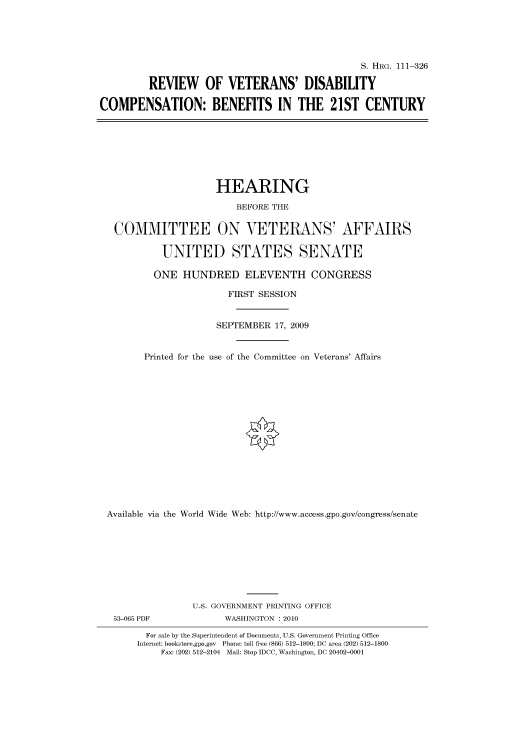 handle is hein.cbhear/cbhearings96731 and id is 1 raw text is: S. HRG. 111-326
REVIEW OF VETERANS' DISABILITY
COMPENSATION: BENEFITS IN THE 21ST CENTURY

HEARING
BEFORE THE
COMMITTEE ON VETERANS' AFFAIRS
UNITED STATES SENATE
ONE HUNDRED ELEVENTH CONGRESS
FIRST SESSION
SEPTEMBER 17, 2009
Printed for the use of the Committee on Veterans' Affairs
Available via the World Wide Web: http://www.access.gpo.gov/congress/senate
U.S. GOVERNMENT PRINTING OFFICE
53-065 PDF               WASHINGTON :2010
For sale by the Superintendent of Documents, U.S. Government Printing Office
Internet: bookstore.gpo.gov Phone: toll free (866) 512-1800; DC area (202) 512-1800
Fax: (202) 512-2104 Mail: Stop IDCC, Washington, DC 20402-0001


