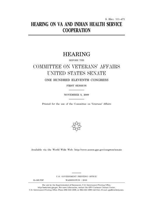 handle is hein.cbhear/cbhearings96761 and id is 1 raw text is: S. HRG. 111-471
HEARING ON VA AND INDIAN HEALTH SERVICE
COOPERATION

HEARING
BEFORE THE
COMMITTEE ON VETERANS' AFFAIRS
UNITED STATES SENATE
ONE HUNDRED ELEVENTH CONGRESS
FIRST SESSION
NOVEMBER 5, 2009
Printed for the use of the Committee on Veterans' Affairs
Available via the World Wide Web: http://www.access.gpo.gov/congress/senate
U.S. GOVERNMENT PRINTING OFFICE

53-369 PDF

WASHINGTON :2010

For sale by the Superintendent of Documents, U.S. Government Printing Office,
http://bookstore.gpo.gov. For more information, contact the GPO Customer Contact Center,
U.S. Government Printing Office. Phone 202-512-1800, or 866-512-1800 (toll-free). E-mail, gpo@custhelp.com.


