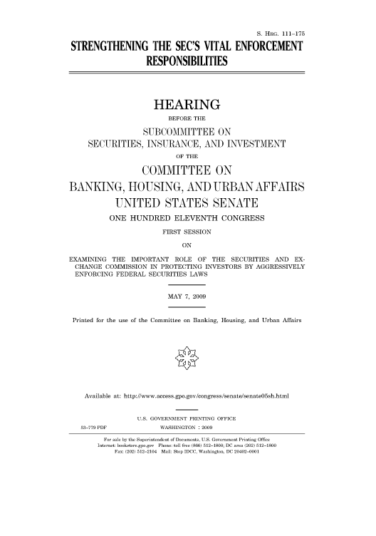 handle is hein.cbhear/cbhearings96776 and id is 1 raw text is: S. HRG. 111-175
STRENGTHENING THE SEC'S VITAL ENFORCEMENT
RESPONSIBILITIES
HEARING
BEFORE THE
SUBCOMMITTEE ON
SECURITIES, INSURANCE, AND INVESTMENT
OF THE
COMMITTEE ON
BANKING, HOUSING, AND URBAN AFFAIRS
UNITED STATES SENATE
ONE HUNDRED ELEVENTH CONGRESS
FIRST SESSION
ON
EXAMINING THE IMPORTANT ROLE OF THE SECURITIES AND EX-
CHANGE COMMISSION IN PROTECTING INVESTORS BY AGGRESSIVELY
ENFORCING FEDERAL SECURITIES LAWS
MAY 7, 2009
Printed for the use of the Committee on Banking, Housing, and Urban Affairs
Available at: http://www.access.gpo.gov/congress/senate/senate05sh.html
U.S. GOVERNMENT PRINTING OFFICE
53-779 PDF          WASHINGTON : 2009
For sale by the Superintendent of Documents, U.S. Government Printing Office
Internet: bookstore.gpo.gov Phone: toll free (866) 512-1800; DC area (202) 512-1800
Fax: (202) 512-2104 Mail: Stop IDCC, Washington, DC 20402-0001


