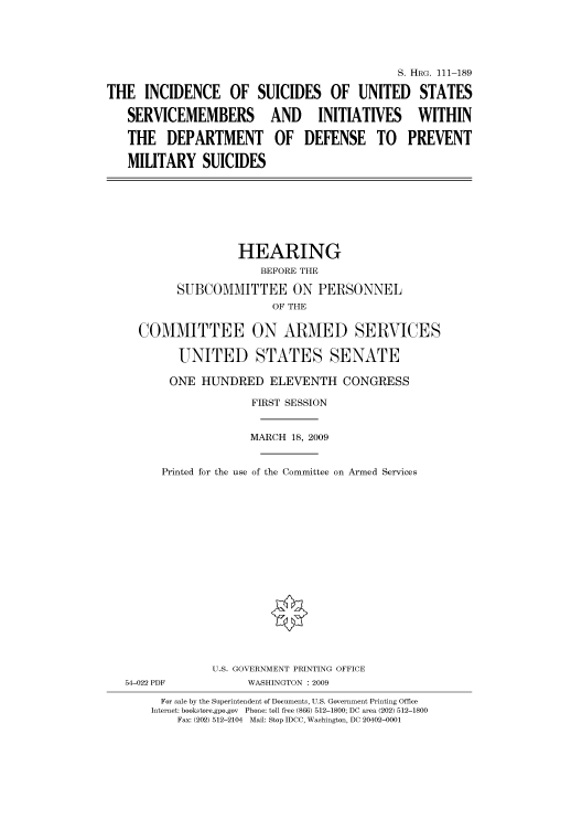 handle is hein.cbhear/cbhearings96808 and id is 1 raw text is: S. HRG. 111-189
THE INCIDENCE OF SUICIDES OF UNITED STATES
SERVICEMEMBERS AND INITIATIVES WITHIN
THE DEPARTMENT OF DEFENSE TO PREVENT
MILITARY SUICIDES

HEARING
BEFORE THE
SUBCOMMITTEE ON PERSONNEL
OF THE
COMMITTEE ON ARMED SERVICES
UNITED STATES SENATE
ONE HUNDRED ELEVENTH CONGRESS
FIRST SESSION
MARCH 18, 2009
Printed for the use of the Committee on Armed Services

54-022 PDF

U.S. GOVERNMENT PRINTING OFFICE
WASHINGTON : 2009

For sale by the Superintendent of Documents, U.S. Government Printing Office
Internet: bookstore.gpo.gov Phone: toll free (866) 512-1800; DC area (202) 512-1800
Fax: (202) 512-2104 Mail: Stop IDCC, Washington, DC 20402-0001



