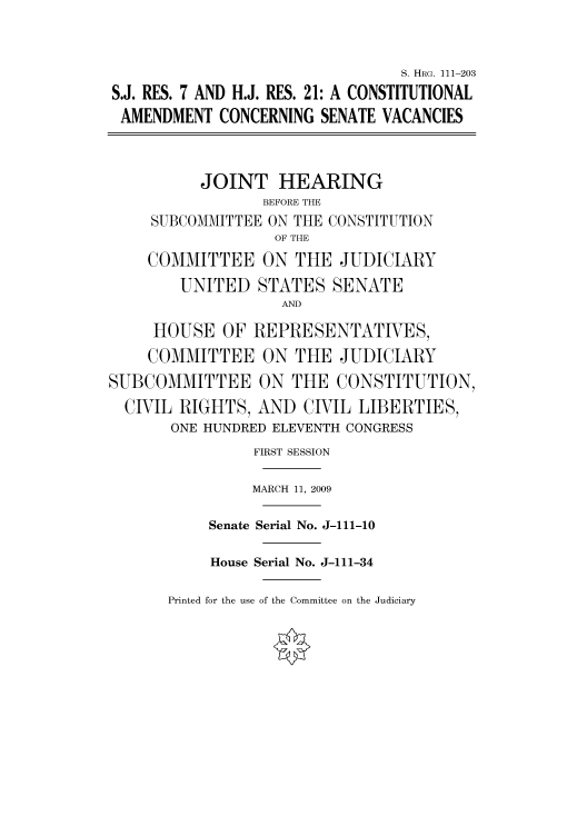 handle is hein.cbhear/cbhearings96814 and id is 1 raw text is: S. HRG. 111-203
S.J. RES. 7 AND H.J. RES. 21: A CONSTITUTIONAL
AMENDMENT CONCERNING SENATE VACANCIES
JOINT HEARING
BEFORE THE
SUBCOMMITTEE ON THE CONSTITUTION
OF THE
COMMITTEE ON THE JUDICIARY
UNITED STATES SENATE
AND
HOUSE OF REPRESENTATIVES,
COMMITTEE ON THE JUDICIARY
SUBCOMMITTEE ON THE CONSTITUTION,
CIVIL RIGHTS, AND CIVIL LIBERTIES,
ONE HUNDRED ELEVENTH CONGRESS
FIRST SESSION
MARCH 11, 2009
Senate Serial No. J-111-10
House Serial No. J-111-34

Printed for the use of the Committee on the Judiciary


