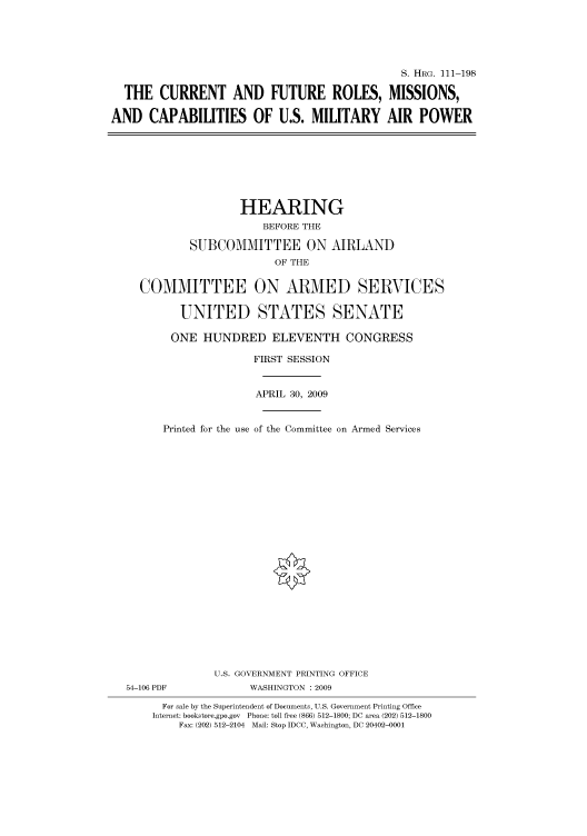 handle is hein.cbhear/cbhearings96815 and id is 1 raw text is: S. HRG. 111-198
THE CURRENT AND FUTURE ROLES, MISSIONS,
AND CAPABILITIES OF U.S. MILITARY AIR POWER

HEARING
BEFORE THE
SUBCOMMITTEE ON AIRLAND
OF THE
COMMITTEE ON ARMED SERVICES
UNITED STATES SENATE
ONE HUNDRED ELEVENTH CONGRESS
FIRST SESSION
APRIL 30, 2009
Printed for the use of the Committee on Armed Services
U.S. GOVERNMENT PRINTING OFFICE
54-106 PDF              WASHINGTON : 2009
For sale by the Superintendent of Documents, U.S. Government Printing Office
Internet: bookstore.gpo.gov Phone: toll free (866) 512-1800; DC area (202) 512-1800
Fax: (202) 512-2104 Mail: Stop IDCC, Washington, DC 20402-0001


