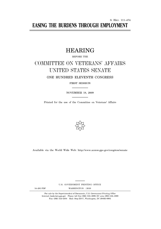 handle is hein.cbhear/cbhearings96827 and id is 1 raw text is: S. HRG. 111-474
EASING THE BURDENS THROUGH EMPLOYMENT

HEARING
BEFORE THE
COMMITTEE ON VETERANS' AFFAIRS
UNITED STATES SENATE
ONE HUNDRED ELEVENTH CONGRESS
FIRST SESSION
NOVEMBER 18, 2009
Printed for the use of the Committee on Veterans' Affairs
Available via the World Wide Web: http://www.access.gpo.gov/congress/senate
U.S. GOVERNMENT PRINTING OFFICE
54-281 PDF               WASHINGTON : 2010
For sale by the Superintendent of Documents, U.S. Government Printing Office
Internet: bookstore.gpo.gov Phone: toll free (866) 512-1800; DC area (202) 512-1800
Fax: (202) 512-2104 Mail: Stop IDCC, Washington, DC 20402-0001


