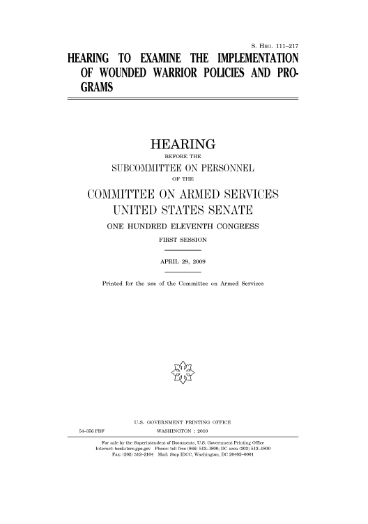 handle is hein.cbhear/cbhearings96841 and id is 1 raw text is: S. HRG. 111-217
HEARING TO EXAMINE THE IMPLEMENTATION
OF WOUNDED WARRIOR POLICIES AND PRO-
GRAMS

HEARING
BEFORE THE
SUBCOMMITTEE ON PERSONNEL
OF THE
COMMITTEE ON ARMED SERVICES
UNITED STATES SENATE
ONE HUNDRED ELEVENTH CONGRESS
FIRST SESSION
APRIL 29, 2009
Printed for the use of the Committee on Armed Services
U.S. GOVERNMENT PRINTING OFFICE
54-356 PDF             WASHINGTON : 2010
For sale by the Superintendent of Documents, U.S. Government Printing Office
Internet: bookstore.gpo.gov Phone: toll free (866) 512-1800; DC area (202) 512-1800
Fax: (202) 512-2104 Mail: Stop IDCC, Washington, DC 20402-0001


