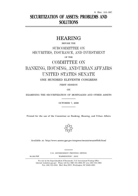 handle is hein.cbhear/cbhearings97045 and id is 1 raw text is: S. HRG. 111-397
SECURITIZATION OF ASSETS: PROBLEMS AND
SOLUTIONS
HEARING
BEFORE THE
SUBCOMMITTEE ON
SECURITIES, INSURANCE, AND INVESTMENT
OF THE
COMMITTEE ON
BANKING, HOUSING, AND URBAN AFFAIRS
UNITED STATES SENATE
ONE HUNDRED ELEVENTH CONGRESS
FIRST SESSION
ON
EXAMINING THE SECURITIZATION OF MORTGAGES AND OTHER ASSETS
OCTOBER 7, 2009
Printed for the use of the Committee on Banking, Housing, and Urban Affairs
Available at: http://www.access.gpo.gov/congress/senate/senate05sh.html
U.S. GOVERNMENT PRINTING OFFICE
56-262 PDF           WASHINGTON : 2010
For sale by the Superintendent of Documents, U.S. Government Printing Office
Internet: bookstore.gpo.gov Phone: toll free (866) 512-1800; DC area (202) 512-1800
Fax: (202) 512-2104 Mail: Stop IDCC, Washington, DC 20402-0001


