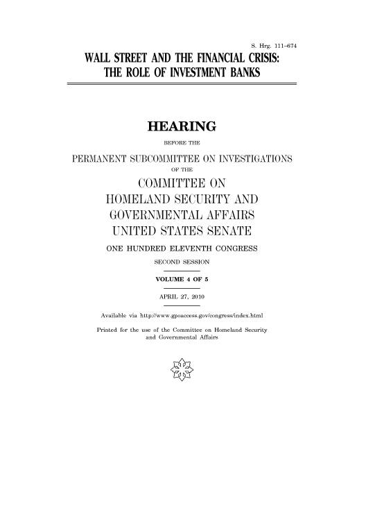 handle is hein.cbhear/cbhearings97150 and id is 1 raw text is: S. Hrg. 111-674
WALL STREET AND THE FINANCIAL CRISIS:
THE ROLE OF INVESTMENT BANKS
HEARING
BEFORE THE
PERMANENT SUBCOMMITTEE ON INVESTIGATIONS
OF THE
COMMITTEE ON
HOMELAND SECURITY AND
GOVERNMENTAL AFFAIRS
UNITED STATES SENATE
ONE HUNDRED ELEVENTH CONGRESS
SECOND SESSION
VOLUME 4 OF 5
APRIL 27, 2010
Available via http://www.gpoaccess.gov/congress/index.html

Printed for the use of the Committee on Homeland Security
and Governmental Affairs



