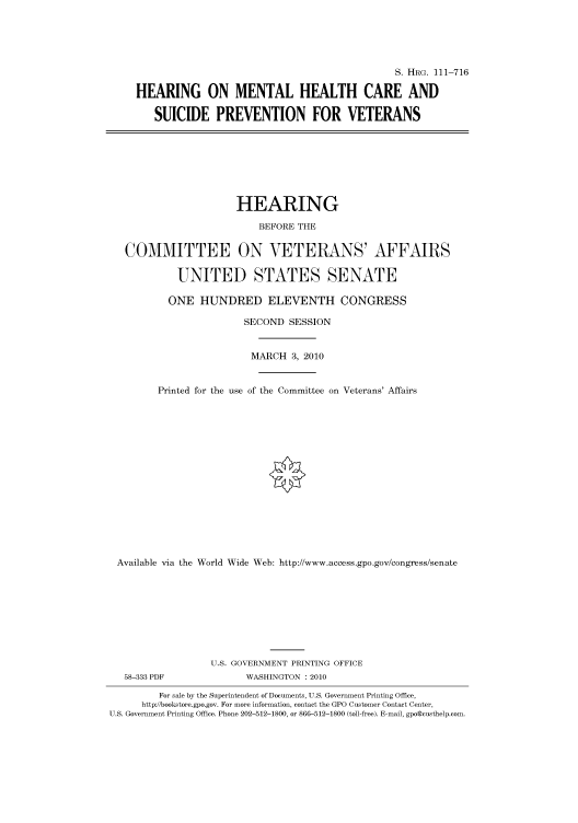 handle is hein.cbhear/cbhearings97238 and id is 1 raw text is: S. HRG. 111-716
HEARING ON MENTAL HEALTH CARE AND
SUICIDE PREVENTION FOR VETERANS

HEARING
BEFORE THE
COMMITTEE ON VETERANS' AFFAIRS
UNITED STATES SENATE
ONE HUNDRED ELEVENTH CONGRESS
SECOND SESSION
MARCH 3, 2010
Printed for the use of the Committee on Veterans' Affairs
Available via the World Wide Web: http://www.access.gpo.gov/congress/senate
U.S. GOVERNMENT PRINTING OFFICE

58-333 PDF

WASHINGTON :2010

For sale by the Superintendent of Documents, U.S. Government Printing Office,
http://bookstore.gpo.gov. For more information, contact the GPO Customer Contact Center,
U.S. Government Printing Office. Phone 202-512-1800, or 866-512-1800 (toll-free). E-mail, gpo@custhelp.com.


