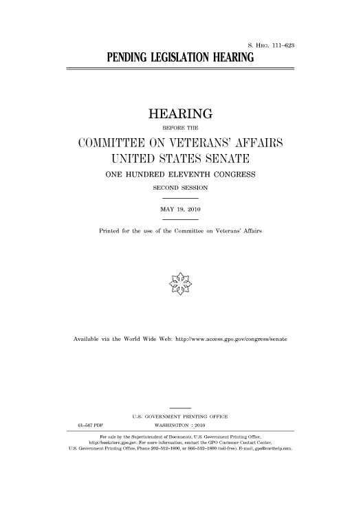 handle is hein.cbhear/cbhearings97263 and id is 1 raw text is: S. HRG. 111-623
PENDING LEGISLATION HEARING

HEARING
BEFORE THE
COMMITTEE ON VETERANS' AFFAIRS
UNITED STATES SENATE
ONE HUNDRED ELEVENTH CONGRESS
SECOND SESSION
MAY 19, 2010
Printed for the use of the Committee on Veterans' Affairs
Available via the World Wide Web: http://www.access.gpo.gov/congress/senate
U.S. GOVERNMENT PRINTING OFFICE
61-587 PDF               WASHINGTON : 2010
For sale by the Superintendent of Documents, U.S. Government Printing Office,
http://bookstore.gpo.gov. For more information, contact the GPO Customer Contact Center,
U.S. Government Printing Office. Phone 202-512-1800, or 866-512-1800 (toll-free). E-mail, gpo@custhelp.com.


