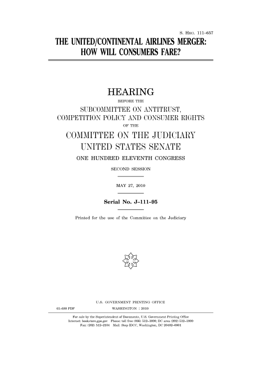 handle is hein.cbhear/cbhearings97279 and id is 1 raw text is: S. HRG. 111-657
THE UNITED/CONTINENTAL AIRLINES MERGER:
HOW WILL CONSUMERS FARE?

HEARING
BEFORE THE
SUBCOMMITTEE ON ANTITRUST,
COMPETITION POLICY AND CONSUMER RIGHTS
OF THE
COMMITTEE ON THE JUDICIARY
UNITED STATES SENATE
ONE HUNDRED ELEVENTH CONGRESS
SECOND SESSION
MAY 27, 2010
Serial No. J-111-95
Printed for the use of the Committee on the Judiciary

61-688 PDF

U.S. GOVERNMENT PRINTING OFFICE
WASHINGTON : 2010

For sale by the Superintendent of Documents, U.S. Government Printing Office
Internet: bookstore.gpo.gov Phone: toll free (866) 512-1800; DC area (202) 512-1800
Fax: (202) 512-2104 Mail: Stop IDCC, Washington, DC 20402-0001


