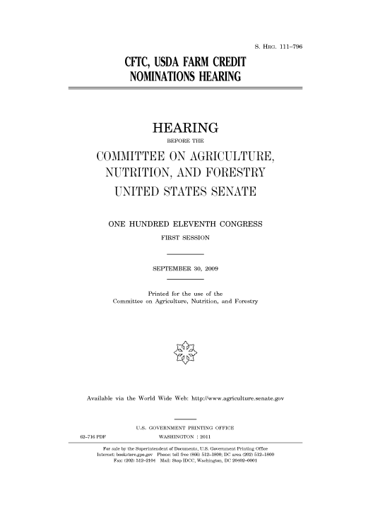 handle is hein.cbhear/cbhearings97360 and id is 1 raw text is: S. HRG. 111-796

CITC, USDA FARM CREDIT
NOMINATIONS HEARING

HEARING
BEFORE THE
COMMITTEE ON AGRICULTURE,
NUTRITION, AND FORESTRY
UNITED STATES SENATE
ONE HUNDRED ELEVENTH CONGRESS
FIRST SESSION
SEPTEMBER 30, 2009
Printed for the use of the
Committee on Agriculture, Nutrition, and Forestry
Available via the World Wide Web: http://www.agriculture.senate.gov
U.S. GOVERNMENT PRINTING OFFICE
62-716 PDF              WASHINGTON : 2011
For sale by the Superintendent of Documents, U.S. Government Printing Office
Internet: bookstore.gpo.gov Phone: toll free (866) 512-1800; DC area (202) 512-1800
Fax: (202) 512-2104 Mail: Stop IDCC, Washington, DC 20402-0001


