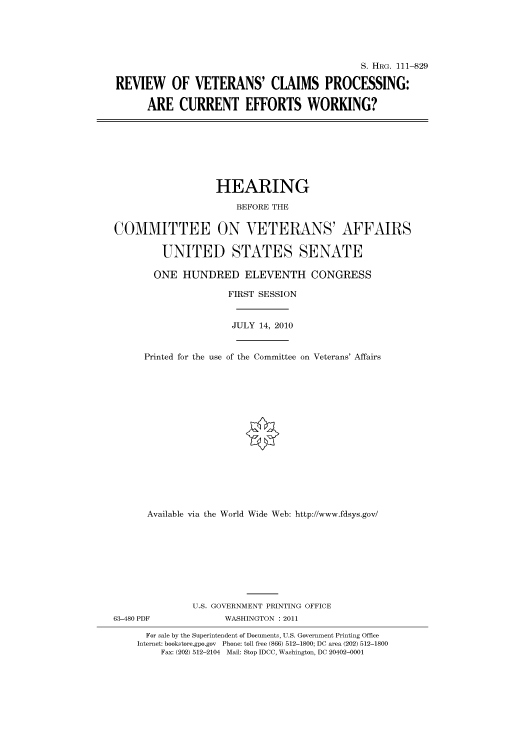 handle is hein.cbhear/cbhearings97393 and id is 1 raw text is: S. HIIRG. 111-829
REVIEW OF VETERANS' CLAIMS PROCESSING:
ARE CURRENT EFFORTS WORKING?

HEARING
BEFORE THE
COMMITTEE ON VETERANS' AFFAIRS
UNITED STATES SENATE
ONE HUNDRED ELEVENTH CONGRESS
FIRST SESSION
JULY 14, 2010
Printed for the use of the Committee on Veterans' Affairs
Available via the World Wide Web: http://www.fdsys.gov/
U.S. GOVERNMENT PRINTING OFFICE
63-480 PDF              WASHINGTON : 2011
For sale by the Superintendent of Documents, U.S. Government Printing Office
Internet: bookstore.gpo.gov Phone: toll free (866) 512-1800; DC area (202) 512-1800
Fax: (202) 512-2104 Mail: Stop IDCC, Washington, DC 20402-0001


