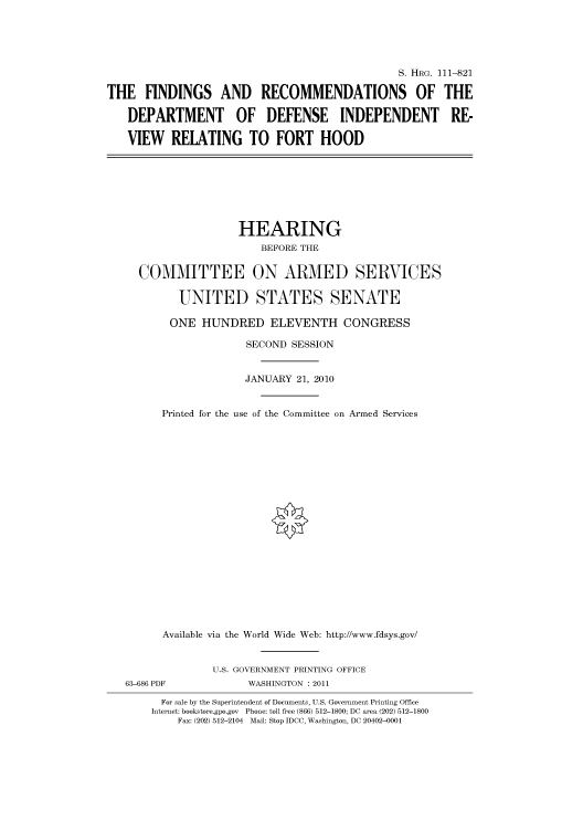 handle is hein.cbhear/cbhearings97403 and id is 1 raw text is: S. HRG. 111-821
THE FINDINGS AND RECOMMENDATIONS OF THE
DEPARTMENT OF DEFENSE INDEPENDENT RE-
VIEW RELATING TO FORT HOOD
HEARING
BEFORE THE
COMMITTEE ON ARMED SERVICES
UNITED STATES SENATE
ONE HUNDRED ELEVENTH CONGRESS
SECOND SESSION
JANUARY 21, 2010
Printed for the use of the Committee on Armed Services
Available via the World Wide Web: http://www.fdsys.gov/
U.S. GOVERNMENT PRINTING OFFICE
63-686 PDF            WASHINGTON : 2011
For sale by the Superintendent of Documents, U.S. Government Printing Office
Internet: bookstore.gpo.gov Phone: toll free (866) 512-1800; DC area (202) 512-1800
Fax: (202) 512-2104 Mail: Stop IDCC, Washington, DC 20402-0001


