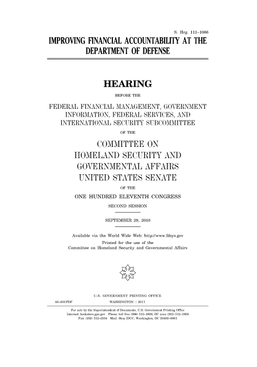 handle is hein.cbhear/cbhearings97416 and id is 1 raw text is: S. Hrg. 111-1066
IMPROVING FINANCIAL ACCOUNTABILITY AT THE
DEPARTMENT OF DEFENSE

HEARING
BEFORE THE
FEDERAL FINANCIAL MANAGEMENT, GOVERNMENT
INFORMATION, FEDERAL SERVICES, AND
INTERNATIONAL SECURITY SUBCOMMITTEE
OF THE
COMMITTEE ON
HOMELAND SECURITY AND
GOVERNMENTAL AFFAIRS
UNITED STATES SENATE
OF THE
ONE HUNDRED ELEVENTH CONGRESS

SECOND SESSION
SEPTEMBER 29, 2010
Available via the World Wide Web: http://www.fdsys.gov
Printed for the use of the
Committee on Homeland Security and Governmental Affairs

63-833 PDF

U.S. GOVERNMENT PRINTING OFFICE
WASHINGTON : 2011

For sale by the Superintendent of Documents, U.S. Government Printing Office
Internet: bookstore.gpo.gov Phone: toll free (866) 512-1800; DC area (202) 512-1800
Fax: (202) 512-2104 Mail: Stop IDCC, Washington, DC 20402-0001


