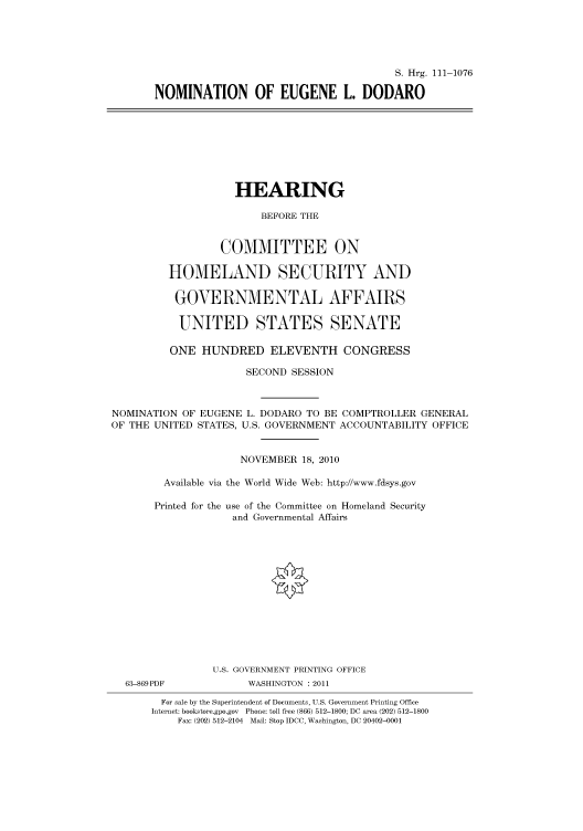 handle is hein.cbhear/cbhearings97423 and id is 1 raw text is: S. Hrg. 111-1076
NOMINATION OF EUGENE L. DODARO

HEARING
BEFORE THE
COMMITTEE ON
HOMELAND SECURITY AND
GOVERNMENTAL AFFAIRS
UNITED STATES SENATE
ONE HUNDRED ELEVENTH CONGRESS
SECOND SESSION
NOMINATION OF EUGENE L. DODARO TO BE COMPTROLLER GENERAL
OF THE UNITED STATES, U.S. GOVERNMENT ACCOUNTABILITY OFFICE
NOVEMBER 18, 2010
Available via the World Wide Web: http://www.fdsys.gov
Printed for the use of the Committee on Homeland Security
and Governmental Affairs
U.S. GOVERNMENT PRINTING OFFICE

63-869PDF

WASHINGTON : 2011

For sale by the Superintendent of Documents, U.S. Government Printing Office
Internet: bookstore.gpo.gov Phone: toll free (866) 512-1800; DC area (202) 512-1800
Fax: (202) 512-2104 Mail: Stop IDCC, Washington, DC 20402-0001


