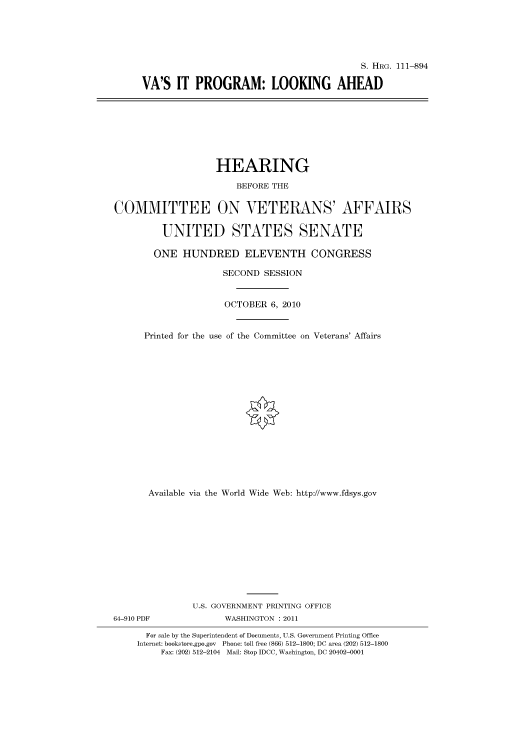 handle is hein.cbhear/cbhearings97459 and id is 1 raw text is: S. HRG. 111-894
VA'S IT PROGRAM: LOOKING AHEAD

HEARING
BEFORE THE
COMMITTEE ON VETERANS' AFFAIRS
UNITED STATES SENATE
ONE HUNDRED ELEVENTH CONGRESS
SECOND SESSION
OCTOBER 6, 2010
Printed for the use of the Committee on Veterans' Affairs
Available via the World Wide Web: http://www.fdsys.gov
U.S. GOVERNMENT PRINTING OFFICE
64-910 PDF               WASHINGTON : 2011
For sale by the Superintendent of Documents, U.S. Government Printing Office
Internet: bookstore.gpo.gov Phone: toll free (866) 512-1800; DC area (202) 512-1800
Fax: (202) 512-2104 Mail: Stop IDCC, Washington, DC 20402-0001


