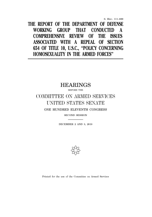 handle is hein.cbhear/cbhearings97468 and id is 1 raw text is: S. HRG. 111-899
THE REPORT OF THE DEPARTMENT OF DEFENSE
WORKING   GROUP   THAT  CONDUCTED   A
COMPREHENSIVE REVIEW OF THE ISSUES
ASSOCIATED WITH A REPEAL OF SECTION
654 OF TITLE 10, U.S.C., POLICY CONCERNING
HOMOSEXUALITY IN THE ARMED FORCES
HEARINGS
BEFORE THE
COMMITTEE ON ARMED SERVICES
UNITED STATES SENATE
ONE HUNDRED ELEVENTH CONGRESS
SECOND SESSION
DECEMBER 2 AND 3, 2010

Printed for the use of the Committee on Armed Services


