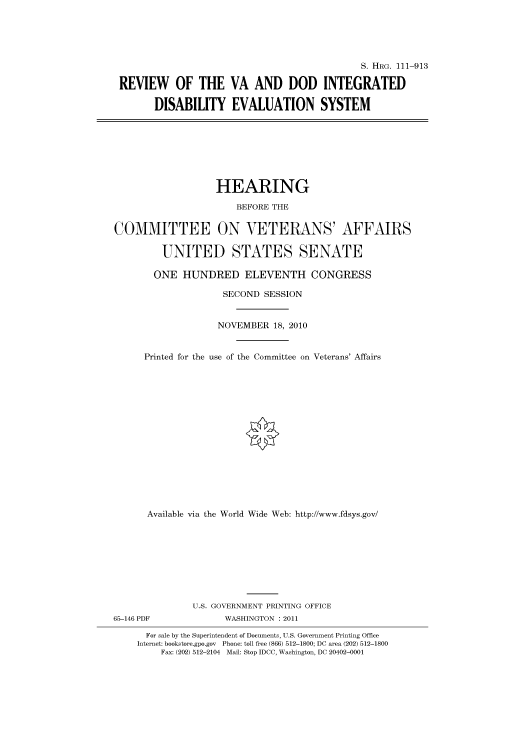 handle is hein.cbhear/cbhearings97473 and id is 1 raw text is: S. HRG. 111-913
REVIEW OF THE VA AND DOD INTEGRATED
DISABILITY EVALUATION SYSTEM

HEARING
BEFORE THE
COMMITTEE ON VETERANS' AFFAIRS
UNITED STATES SENATE
ONE HUNDRED ELEVENTH CONGRESS
SECOND SESSION
NOVEMBER 18, 2010
Printed for the use of the Committee on Veterans' Affairs
Available via the World Wide Web: http://www.fdsys.gov/
U.S. GOVERNMENT PRINTING OFFICE
65-146 PDF              WASHINGTON : 2011
For sale by the Superintendent of Documents, U.S. Government Printing Office
Internet: bookstore.gpo.gov Phone: toll free (866) 512-1800; DC area (202) 512-1800
Fax: (202) 512-2104 Mail: Stop IDCC, Washington, DC 20402-0001


