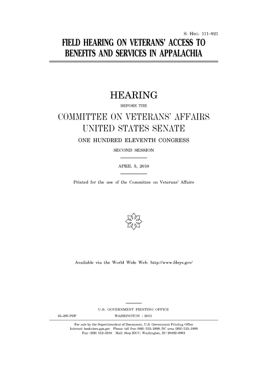 handle is hein.cbhear/cbhearings97486 and id is 1 raw text is: S. HRG. 111-921
FIELD HEARING ON VETERANS' ACCESS TO
BENEFITS AND SERVICES IN APPALACHIA
HEARING
BEFORE THE
COMMITTEE ON VETERANS' AFFAIRS
UNITED STATES SENATE
ONE HUNDRED ELEVENTH CONGRESS
SECOND SESSION
APRIL 5, 2010
Printed for the use of the Committee on Veterans' Affairs
Available via the World Wide Web: http://www.fdsys.gov/
U.S. GOVERNMENT PRINTING OFFICE
65-295 PDF             WASHINGTON : 2011
For sale by the Superintendent of Documents, U.S. Government Printing Office
Internet: bookstore.gpo.gov Phone: toll free (866) 512-1800; DC area (202) 512-1800
Fax: (202) 512-2104 Mail: Stop IDCC, Washington, DC 20402-0001


