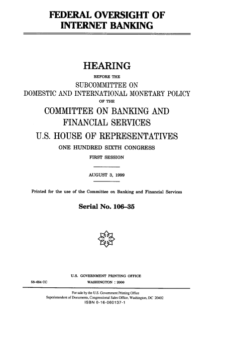 handle is hein.cbhear/cbhearings9760 and id is 1 raw text is: FEDERAL OVERSIGHT OF
INTERNET BANKING
HEARING
BEFORE THE
SUBCOMMITTEE ON
DOMESTIC AND INTERNATIONAL MONETARY POLICY
OF TIHE
COMMITTEE ON BANKING AND
FINANCIAL SERVICES
U.S. HOUSE OF REPRESENTATIVES
ONE HUNDRED SIXTH CONGRESS
FIRST SESSION
AUGUST 3, 1999
Printed for the use of the Committee on Banking and Financial Services
Serial No. 106-35
U.S. GOVERNMENT PRINTING OFFICE
58-654 CC            WASHINGTON : 2000
For sale by the U.S. Government Printing Office
Superintendent of Documents, Congressional Sales Office. Washington, DC 20402
ISBN 0-16-060137-1


