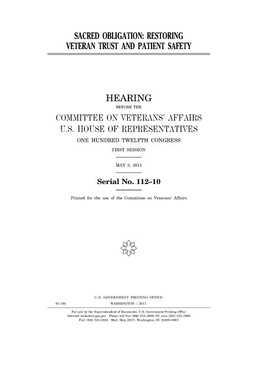 handle is hein.cbhear/cbhearings98400 and id is 1 raw text is: SACRED OBLIGATION: RESTORING
VETERAN TRUST AND PATIENT SAFETY

HEARING
BEFORE THE
COMMITTEE ON VETERANS' AFFAIRS
U.S. HOUSE OF REPRESENTATIVES
ONE HUNDRED TWELFTH CONGRESS
FIRST SESSION
MAY 3, 2011
Serial No. 112-10
Printed for the use of the Committee on Veterans' Affairs
U.S. GOVERNMENT PRINTING OFFICE
67-185                WASHINGTON : 2011
For sale by the Superintendent of Documents, U.S. Government Printing Office
Internet: bookstore.gpo.gov Phone: toll free (866) 512-1800; DC area (202) 512-1800
Fax: (202) 512-2104 Mail: Stop IDCC, Washington, DC 20402-0001


