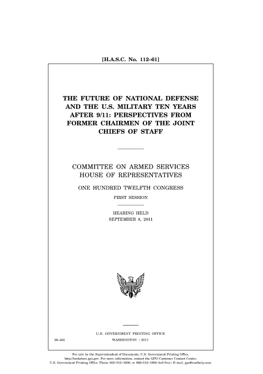 handle is hein.cbhear/cbhearings98562 and id is 1 raw text is: [H.A.S.C. No. 112-61]

THE FUTURE OF NATIONAL DEFENSE
AND THE U.S. MILITARY TEN YEARS
AFTER 9/11: PERSPECTIVES FROM
FORMER CHAIRMEN OF THE JOINT
CHIEFS OF STAFF
COMMITTEE ON ARMED SERVICES
HOUSE OF REPRESENTATIVES
ONE HUNDRED TWELFTH CONGRESS
FIRST SESSION
HEARING HELD
SEPTEMBER 8, 2011

U.S. GOVERNMENT PRINTING OFFICE
WASHINGTON : 2011

For sale by the Superintendent of Documents, U.S. Government Printing Office,
http://bookstore.gpo.gov. For more information, contact the GPO Customer Contact Center,
U.S. Government Printing Office. Phone 202-512-1800, or 866-512-1800 (toll-free). E-mail, gpo@custhelp.com.

68-462


