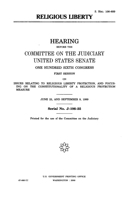 handle is hein.cbhear/cbhearings9857 and id is 1 raw text is: S. HRG. 106-689
RELIGIOUS LIBERTY

HEARING
BEFORE THE
COMMITTEE ON THE JUDICIARY
UNITED STATES SENATE
ONE HUNDRED SIXTH CONGRESS
FIRST SESSION
ON
ISSUES RELATING TO RELIGIOUS LIBERTY PROTECTION, AND FOCUS-
ING ON THE CONSTITUTIONALITY OF A RELIGIOUS PROTECTION
MEASURE

67-066 CC

JUNE 23, AND SEPTEMBER 9, 1999
Serial No. J-106-35
Printed for the use of the Committee on the Judiciary
U.S. GOVERNMENT PRINTING OFFICE
WASHINGTON : 2000


