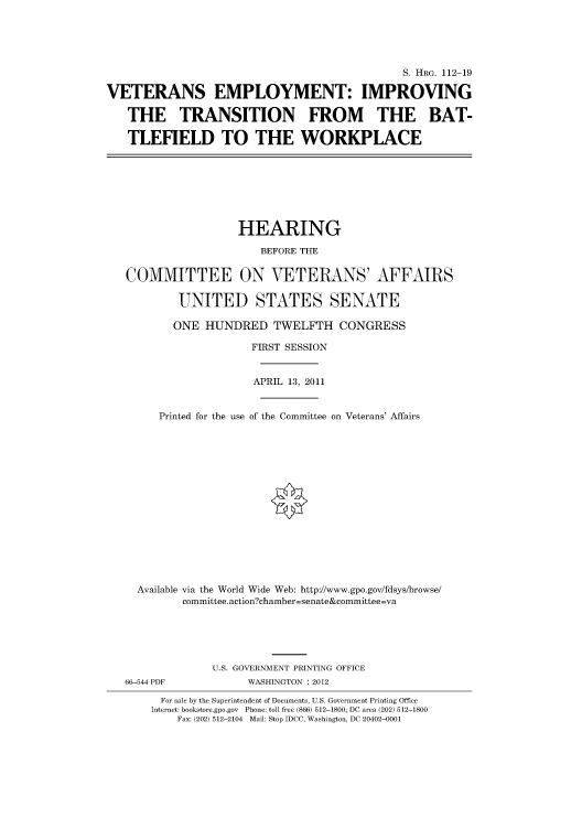 handle is hein.cbhear/cbhearings98775 and id is 1 raw text is: S. HRG. 112-19
VETERANS EMPLOYMENT: IMPROVING
THE TRANSITION FROM THE BAT-
TLEFIELD TO THE WORKPLACE
HEARING
BEFORE THE
COMMITTEE ON VETERANS' AFFAIRS
UNITED STATES SENATE
ONE HUNDRED TWELFTH CONGRESS
FIRST SESSION
APRIL 13, 2011
Printed for the use of the Committee on Veterans' Affairs
Available via the World Wide Web: http://www.gpo.gov/fdsys/browse/
committee.action?chamber=senate&committee=va
U.S. GOVERNMENT PRINTING OFFICE
66-544 PDF            WASHINGTON : 2012
For sale by the Superintendent of Documents, U.S. Government Printing Office
Internet: bookstore.gpo.gov Phone: toll free (866) 512-1800; DC area (202) 512-1800
Fax: (202) 512-2104 Mail: Stop IDCC, Washington, DC 20402-0001


