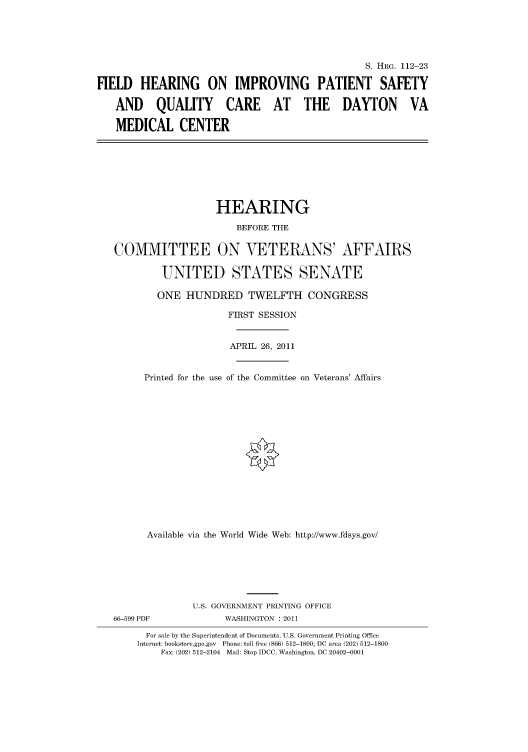 handle is hein.cbhear/cbhearings98780 and id is 1 raw text is: S. HRG. 112-23
FIELD HEARING ON IMPROVING PATIENT SAFETY
AND QUALITY CARE AT THE DAYTON VA
MEDICAL CENTER
HEARING
BEFORE THE
COMMITTEE ON VETERANS' AFFAIRS
UNITED STATES SENATE
ONE HUNDRED TWELFTH CONGRESS
FIRST SESSION
APRIL 26, 2011
Printed for the use of the Committee on Veterans' Affairs
Available via the World Wide Web: http://www.fdsys.gov/
U.S. GOVERNMENT PRINTING OFFICE
66-599 PDF             WASHINGTON : 2011
For sale by the Superintendent of Documents, U.S. Government Printing Office
Internet: bookstore.gpo.gov Phone: toll free (866) 512-1800; DC area (202) 512-1800
Fax: (202) 512-2104 Mail: Stop IDCC, Washington, DC 20402-0001


