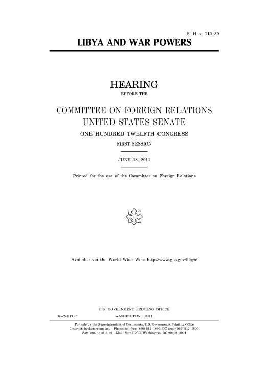 handle is hein.cbhear/cbhearings98883 and id is 1 raw text is: S. HRG. 112-89
LIBYA AND WAR POWERS

HEARING
BEFORE THE
COMMITTEE ON FOREIGN RELATIONS
UNITED STATES SENATE
ONE HUNDRED TWELFTH CONGRESS

Printed for the use

FIRST SESSION
JUNE 28, 2011
of the Committee on Foreign Relations

Available via the World Wide Web: http://www.gpo.gov/fdsys/
U.S. GOVERNMENT PRINTING OFFICE
68-241 PDF                      WASHINGTON : 2011
For sale by the Superintendent of Documents, U.S. Government Printing Office
Internet: bookstore.gpo.gov Phone: toll free (866) 512-1800; DC area (202) 512-1800
Fax: (202) 512-2104 Mail: Stop IDCC, Washington, DC 20402-0001


