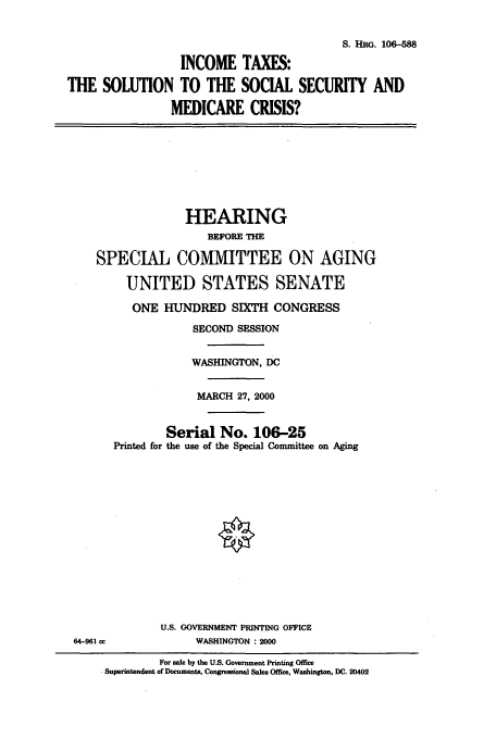 handle is hein.cbhear/cbhearings9897 and id is 1 raw text is: S. HRG. 106-588
INCOME TAXES:
THE SOLUTION TO THE SOCIAL SECURITY AND
MEDICARE CRISIS?
HEARING
BEFORE TH
SPECIAL COMMITTEE ON AGING
UNITED STATES SENATE
ONE HUNDRED SIXTH CONGRESS
SECOND SESSION
WASHINGTON, DC
MARCH 27, 2000
Serial No. 106-25
Printed for the use of the Special Committee on Aging
U.S. GOVERNMENT PRINTING OFFICE
64-961 cc        WASHINGTON : 2000

For sale by the U.S. Government Printing Office
Superintendent of Documents, Congressional Sales Office, Washington, DC. 20402


