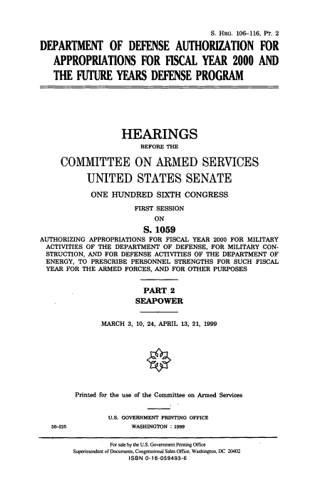 handle is hein.cbhear/cbhearings9901 and id is 1 raw text is: S. HRG. 106-116, PT. 2
DEPARTMENT OF DEFENSE AUTHORIZATION FOR
APPROPRIATIONS FOR FISCAL YEAR 2000 AND
THE FUTURE YEARS DEFENSE PROGRAM

HEARINGS
BEFORE THE
COMMITTEE ON ARMED SERVICES
UNITED STATES SENATE
ONE HUNDRED SIXTH CONGRESS
FIRST SESSION
ON
S. 1059
AUTHORIZING APPROPRIATIONS FOR FISCAL YEAR 2000 FOR MILITARY
ACTIVITIES OF THE DEPARTMENT OF DEFENSE, FOR MILITARY CON-
STRUCTION, AND FOR DEFENSE ACTIVITIES OF THE DEPARTMENT OF
ENERGY, TO PRESCRIBE PERSONNEL STRENGTHS FOR SUCH FISCAL
YEAR FOR THE ARMED FORCES, AND FOR OTHER PURPOSES

56-225

PART 2
SEAPOWER
MARCH 3, 10, 24, APRIL 13, 21, 1999
Printed for the use of the Committee on Armed Services
U.S. GOVERNMENT PRINTING OFFICE
WASHINGTON : 1999

For sale by the U.S. Government Printing Office
Superintendent of Documents, Congressional Sales Office, Washington, DC 20402
ISBN 0-16-059493-6


