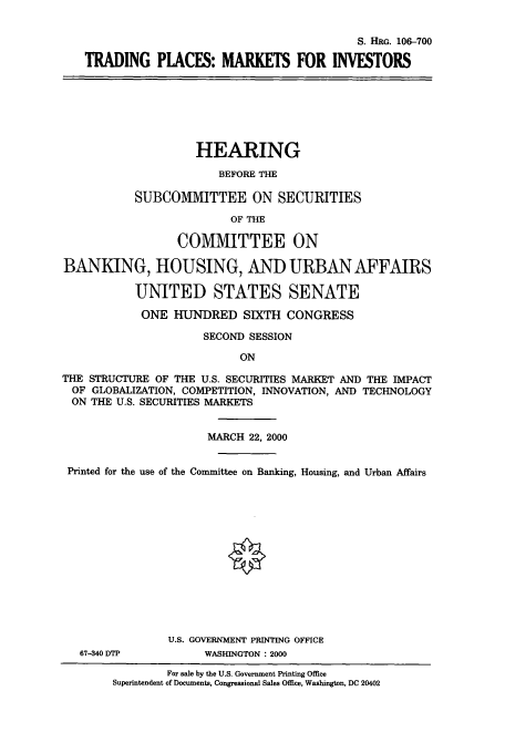 handle is hein.cbhear/cbhearings9913 and id is 1 raw text is: S. HRG. 106-700
TRADING PLACES: MARKETS FOR INVESTORS
HEARING
BEFORE THE
SUBCOMMITTEE ON SECURITIES
OF THE
COMMITTEE ON
BANKING, HOUSING, AND URBANAFFAIRS
UNITED STATES SENATE
ONE HUNDRED SIXTH CONGRESS
SECOND SESSION
ON
THE STRUCTURE OF THE U.S. SECURITIES MARKET AND THE IMPACT
OF GLOBALIZATION, COMPETITION, INNOVATION, AND TECHNOLOGY
ON THE U.S. SECURITIES MARKETS
MARCH 22, 2000
Printed for the use of the Committee on Banking, Housing, and Urban Affairs
U.S. GOVERNMENT PRINTING OFFICE
67-340 DTP         WASHINGTON : 2000
For sale by the U.S. Government Printing Office
Superintendent of Documents, Congressional Sales Office, Washington, DC 20402


