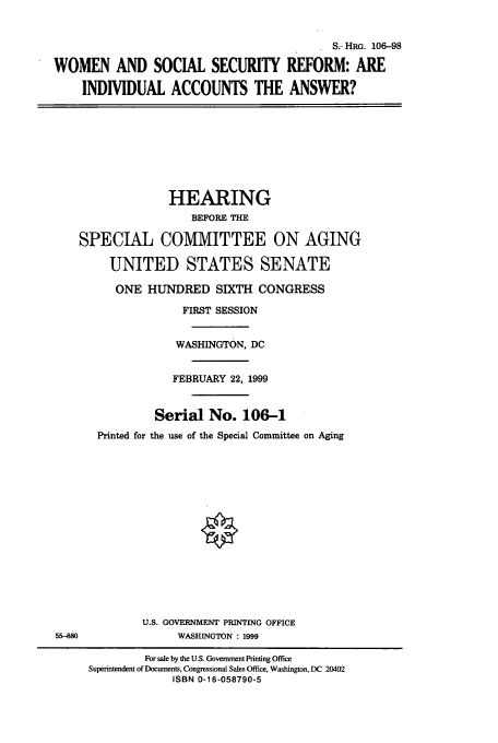 handle is hein.cbhear/cbhearings9996 and id is 1 raw text is: S- HRG. 106-98
WOMEN AND SOCIAL SECURITY REFORM: ARE
INDIVIDUAL ACCOUNTS THE ANSWER?
HEARING
BEFORE THE
SPECIAL COMMITTEE ON AGING
UNITED STATES SENATE
ONE HUNDRED SIXTH CONGRESS
FIRST SESSION
WASHINGTON, DC
FEBRUARY 22, 1999
Serial No. 106-1
Printed for the use of the Special Committee on Aging
U.S. GOVERNMENT PRINTING OFFICE
55-880           WASHINGTON : 1999

For sale by the U.S. Government Printing Office
Superintendent of Documents, Congressional Sales Office, Washington, DC 20402
ISBN 0-16-058790-5


