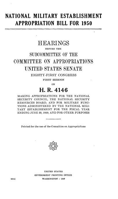 handle is hein.cbhear/cblhaabo0001 and id is 1 raw text is: 




NATIONAL MILITARY ESTABLISHMENT

     APPROPRIATION BILL FOR 1950






                HEARINGS
                   BEFORE THE

            SUBCOMMITTEE OF THE

    COMMITTEE ON APPROPRIATIONS

         UNITED STATES SENATE

            EIGHTY-FIRST CONGRESS
                  FIRST SESSION
                      ON

                H. R. 4146

      MAKING APPROPRIATIONS FOR THE NATIONAL
      SECURITY COUNCIL, THE NATIONAL SECURITY
      RESOURCES BOARD, AND FOR MILITARY FUNC-
      TIONS ADMINISTERED BY THE NATIONAL MILI-
      TARY ESTABLISHMENT FOR THE FISCAL YEAR
      ENDING JUNE 30, 1950, AND FOR OTHER PURPOSES



        Printed for the use of the-Committee on Appropriations





                     0








                  UNITED STATES
              GOVERNMENT PRINTING OFFICE
   92415          WASHINGTON : 1949



