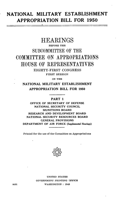 handle is hein.cbhear/cblhaabp0001 and id is 1 raw text is: 



NATIONAL MILITARY ESTABLISHMENT

     APPROPRIATION BILL FOR           1950






                HEARINGS
                    BEFORE THE

            SUBCOMMITTEE OF THE

    COMMITTEE ON APPROPRIATIONS

       HOUSE OF REPRESENTATIVES

             EIGHTY-FIRST CONGRESS
                  FIRST SESSION
                     ON THE

       NATIONAL MILITARY ESTABLISHMENT
          APPROPRIATION BILL FOR 1950


                     PART 1
           OFFICE OF SECRETARY OF DEFENSE
             NATIONAL SECURITY COUNCIL
                 MUNITIONS BOARD
          RESEARCH AND DEVELOPMENT BOARD
          NATIONAL SECURITY RESOURCES BOARD
                GENERAL PROVISIONS
        DEPARTMENT OF AIR FORCE (Supplemental Hearings)


        Printed for the use of the Committee on Appropriations














                   UNITED STATES
              GOVERNMENT PRINTING OFFICE
   86571          WASHINGTON : 1949


